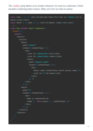 The render p op allo s us to ende hate er e ant in a sub oute, hich
includes ende ing othe outes. Nift , e ? Let's see this in action:
const Home = () => (<div><h1>Welcome home</h1><Link to='/about'>Go to
about</Link></div>)
const About = ({ name }) => (<div><h1>About {name}</h1></div>)
// ...
class App extends React.Component {
render() {
return (
<Router>
<Switch>
<Route
path="/about"
render={(renderProps) => (
<div>
<Link to='/about/ari'>Ari</Link>
<Link to='/about/nate'>Nate</Link>
<Route
path="/about/:name"
render={(renderProps) => (
<div>
<About name={renderProps.match.params.name} />
<Link to='/'>Go home</Link>
</div>
)} />
</div>
)} />
<Route
path="/"
render={(renderProps) => (
<div>
Home is underneath me
<Home {...this.props} {...renderProps} />
</div>
)} />
</Switch>
</Router>
)
}
}
165
 