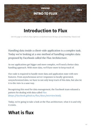 Edit this page on Github (https://github.com/fullstackreact/30-days-of-react/blob/day-18/post.md)
Introduction to Flux
Handling data inside a client-side application is a comple task.
Toda e're looking at a one method of handling comple data
proposed b Facebook called the Flu Architecture.
As ou applications get bigge and mo e comple , e'll need a bette data
handling app oach. With mo e data, e'll ha e mo e to keep t ack of.
Ou code is e ui ed to handle mo e data and application state ith ne
featu es. F om as nch onous se e esponses to locall -gene ated,
uns nch onized data, e ha e to not onl keep t ack of this data, but also tie
it to the ie in a sane a .
Recognizing this need fo data management, the Facebook team eleased a
patte n fo dealing ith data called Flu
https://facebook.github.io/ u /docs/o e ie .html .
Toda , e' e going to take a look at the Flu a chitectu e, hat it is and h
it e ists.
What is flux
167
 