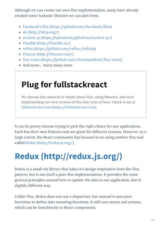 Although e can c eate ou o n u implementation, man ha e al ead
c eated some fantastic lib a ies e can pick f om.
Facebook's u https://github.com/facebook/ u
alt http://alt.js.o g/
nuclea -js https://optimizel .github.io/nuclea -js/
Flu ible http:// u ible.io/
e u https://github.com/ e u / e u js
Flu o http:// u o .com/
u - eact https://github.com/ch istianalfoni/ u - eact
And mo e... man man mo e
We discuss this material in-depth about Flu , using libraries, and e en
implementing our o n ersion of ﬂu that suits us best. Check it out at
fullstackreact.com https://fullstackreact.com
It can be p ett intense t ing to pick the right choice fo ou applications.
Each has thei o n featu es and a e g eat fo diffe ent easons. Ho e e , to a
la ge e tent, the React communit has focused in on using anothe u tool
called Redu http:// edu .js.o g/ .
Redu is a small-ish lib a that takes it's design inspi ation f om the Flu
patte n, but is not itself a pu e u implementation. It p o ides the same
gene al p inciples a ound ho to update the data in ou application, but in
slightl diffe ent a .
Unlike Flu , Redu does not use a dispatche , but instead it uses pu e
functions to de ne data mutating functions. It still uses sto es and actions,
hich can be tied di ectl to React components.
Plug for fullstackreact
Redux http //redux.js.org/
169
 
