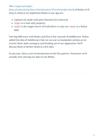 The 3 majo p inciples
http:// edu .js.o g/docs/int oduction/Th eeP inciples.html of Redu e'll
keep in mind as e implement Redu in ou app a e:
Updates a e made ith pu e functions in educe s
state is a ead-onl p ope t
state is the single sou ce of t uth the e is onl one store in a Redu
app
One big diffe ence ith Redu and Flu is the concept of middle a e. Redu
added the idea of middle a e that e can use to manipulate actions as e
ecei e them, both coming in and heading out of ou application. We'll
discuss them in fu the detail in a fe da s.
In an case, this is a lot of int oduction to the u patte n. Tomo o e'll
actuall sta t mo ing ou data to use Redu .
170
 