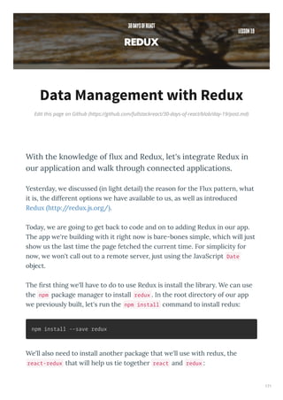 Edit this page on Github (https://github.com/fullstackreact/30-days-of-react/blob/day-19/post.md)
Data Management with Redux
With the kno ledge of ﬂu and Redu , let's integrate Redu in
our application and alk through connected applications.
Yeste da , e discussed in light detail the eason fo the Flu patte n, hat
it is, the diffe ent options e ha e a ailable to us, as ell as int oduced
Redu http:// edu .js.o g/ .
Toda , e a e going to get back to code and on to adding Redu in ou app.
The app e' e building ith it ight no is ba e-bones simple, hich ill just
sho us the last time the page fetched the cu ent time. Fo simplicit fo
no , e on't call out to a emote se e , just using the Ja aSc ipt Date
object.
The st thing e'll ha e to do to use Redu is install the lib a . We can use
the npm package manage to install redux . In the oot di ecto of ou app
e p e iousl built, let's un the npm install command to install edu :
npm install --save redux
We'll also need to install anothe package that e'll use ith edu , the
react-redux that ill help us tie togethe react and redux :
171
 