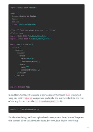 import React from 'react';
import {
BrowserRouter as Router,
Route,
Switch
} from 'react-router-dom'
// We'll load our views from the `src/views`
// directory
import Home from './views/Home/Home';
import About from './views/About/About';
const App = props => {
return (
<Router>
<Switch>
<Route
path="/about"
component={About} />
<Route
path="*"
component={Home} />
</Switch>
</Router>
)
}
export default App;
In addition, e'll need to c eate a ne containe e'll call Root hich ill
ap ou enti e <App /> component and make the sto e a ailable to the est
of the app. Let's c eate the src/containers/Root.js le:
touch src/containers/Root.js
Fo the time being, e'll use a placeholde component he e, but e'll eplace
this content as e talk about the sto e. Fo no , let's e po t something:
174
 