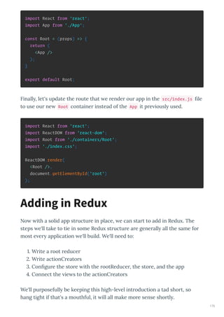 import React from 'react';
import App from './App';
const Root = (props) => {
return (
<App />
);
}
export default Root;
Finall , let's update the oute that e ende ou app in the src/index.js le
to use ou ne Root containe instead of the App it p e iousl used.
import React from 'react';
import ReactDOM from 'react-dom';
import Root from './containers/Root';
import './index.css';
ReactDOM.render(
<Root />,
document.getElementById('root')
);
No ith a solid app st uctu e in place, e can sta t to add in Redu . The
steps e'll take to tie in some Redu st uctu e a e gene all all the same fo
most e e application e'll build. We'll need to:
. W ite a oot educe
. W ite actionC eato s
. Con gu e the sto e ith the ootReduce , the sto e, and the app
. Connect the ie s to the actionC eato s
We'll pu posefull be keeping this high-le el int oduction a tad sho t, so
hang tight if that's a mouthful, it ill all make mo e sense sho tl .
Adding in Redux
175
 