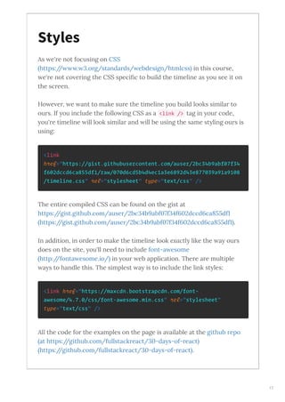 As e're not focusing on CSS
https:// . .org/standards/ ebdesign/htmlcss in this course,
e're not co ering the CSS speciﬁc to build the timeline as ou see it on
the screen.
Ho e er, e ant to make sure the timeline ou build looks similar to
ours. If ou include the follo ing CSS as a <link /> tag in our code,
ou're timeline ill look similar and ill be using the same st ling ours is
using:
<link
href="https://gist.githubusercontent.com/auser/2bc34b9abf07f34
f602dccd6ca855df1/raw/070d6cd5b4d4ec1a3e6892d43e877039a91a9108
/timeline.css" rel="stylesheet" type="text/css" />
The entire compiled CSS can be found on the gist at
https://gist.github.com/auser/ bc b abf f f dccd ca df
https://gist.github.com/auser/ bc b abf f f dccd ca df .
In addition, in order to make the timeline look e actl like the a ours
does on the site, ou'll need to include font-a esome
http://fonta esome.io/ in our eb application. There are multiple
a s to handle this. The simplest a is to include the link st les:
<link href="https://maxcdn.bootstrapcdn.com/font-
awesome/4.7.0/css/font-awesome.min.css" rel="stylesheet"
type="text/css" />
All the code for the e amples on the page is a ailable at the github repo
at https://github.com/fullstackreact/ -da s-of-react
https://github.com/fullstackreact/ -da s-of-react .
Styles
17
 