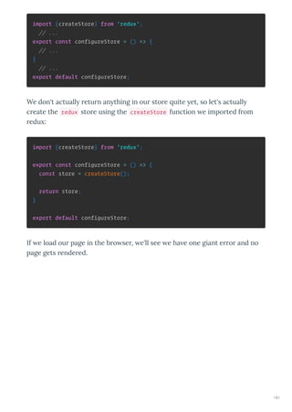 import {createStore} from 'redux';
// ...
export const configureStore = () => {
// ...
}
// ...
export default configureStore;
We don't actuall etu n an thing in ou sto e uite et, so let's actuall
c eate the redux sto e using the createStore function e impo ted f om
edu :
import {createStore} from 'redux';
export const configureStore = () => {
const store = createStore();
return store;
}
export default configureStore;
If e load ou page in the b o se , e'll see e ha e one giant e o and no
page gets ende ed.
181
 