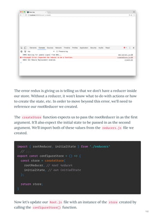 The e o edu is gi ing us is telling us that e don't ha e a educe inside
ou sto e. Without a educe , it on't kno hat to do ith actions o ho
to c eate the state, etc. In o de to mo e be ond this e o , e'll need to
efe ence ou ootReduce e c eated.
The createStore function e pects us to pass the ootReduce in as the st
a gument. It'll also e pect the initial state to be passed in as the second
a gument. We'll impo t both of these alues f om the reducers.js le e
c eated.
import { rootReducer, initialState } from './reducers'
// ...
export const configureStore = () => {
const store = createStore(
rootReducer, // root reducer
initialState, // our initialState
);
return store;
}
No let's update ou Root.js le ith an instance of the store c eated b
calling the configureStore() function.
182
 