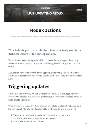 Edit this page on Github (https://github.com/fullstackreact/30-days-of-react/blob/day-20/post.md)
Redux actions
With Redu in place, let's talk about ho e actuall modif the
Redu state from ithin our applications.
Yeste da e ent th ough the difﬁcult pa t of integ ating ou React app
ith Redu . F om he e on out, e'll be deﬁning functionalit ith ou Redu
setup.
As it stands no , e ha e ou demo application sho ing the cu ent time.
But the e cu entl isn't an a to update to the ne time. Let's modif this
no .
Recall that the onl a e can change data in Redu is th ough an action
c eato . We c eated a edu sto e este da , but e ha en't c eated a a fo
us to update the sto e.
What e ant is the abilit fo ou use s to update the time b clicking on a
button. In o de to add this functionalit , e'll ha e to take a fe steps:
. C eate an actionC eato to dispatch the action on ou sto e
. Call the actionC eato onClick of an element
. Handle the action in the educe
Triggering updates
186
 