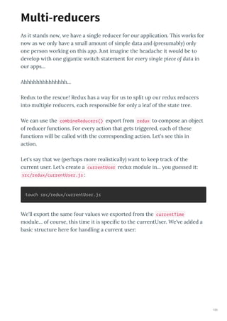 As it stands no , e ha e a single educe fo ou application. This o ks fo
no as e onl ha e a small amount of simple data and p esumabl onl
one pe son o king on this app. Just imagine the headache it ould be to
de elop ith one gigantic s itch statement fo e ery single piece of data in
ou apps...
Ahhhhhhhhhhhhhh...
Redu to the escue! Redu has a a fo us to split up ou edu educe s
into multiple educe s, each esponsible fo onl a leaf of the state t ee.
We can use the combineReducers() e po t f om redux to compose an object
of educe functions. Fo e e action that gets t igge ed, each of these
functions ill be called ith the co esponding action. Let's see this in
action.
Let's sa that e pe haps mo e ealisticall ant to keep t ack of the
cu ent use . Let's c eate a currentUser edu module in... ou guessed it:
src/redux/currentUser.js :
touch src/redux/currentUser.js
We'll e po t the same fou alues e e po ted f om the currentTime
module... of cou se, this time it is speciﬁc to the cu entUse . We' e added a
basic st uctu e he e fo handling a cu ent use :
Multi-reducers
190
 