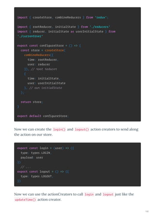 import { createStore, combineReducers } from 'redux';
import { rootReducer, initialState } from './reducers'
import { reducer, initialState as userInitialState } from
'./currentUser'
export const configureStore = () => {
const store = createStore(
combineReducers({
time: rootReducer,
user: reducer
}), // root reducer
{
time: initialState,
user: userInitialState
}, // our initialState
);
return store;
}
export default configureStore;
No e can c eate the login() and logout() action c eato s to send along
the action on ou sto e.
export const login = (user) => ({
type: types.LOGIN,
payload: user
})
// ...
export const logout = () => ({
type: types.LOGOUT,
})
No e can use the actionC eato s to call login and logout just like the
updateTime() action c eato .
192
 