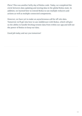Phe ! This as anothe heft da of Redu code. Toda , e completed the
ci cle bet een data updating and sto ing data in the global Redu state. In
addition, e lea ned ho to e tend Redu to use multiple educe s and
actions as ell as multiple connected components.
Ho e e , e ha e et to make an as nch onous call fo off-site data.
Tomo o e'll get into ho to use middle a e ith Redu , hich ill gi e
us the abilit to handle fetching emote data f om ithin ou app and still use
the po e of Redu to keep ou data.
Good job toda and see ou tomo o !
193
 