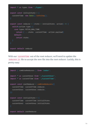 import * as types from './types';
export const initialState = {
currentTime: new Date().toString(),
}
export const reducer = (state = initialState, action) => {
switch(action.type) {
case types.FETCH_NEW_TIME:
return { ...state, currentTime: action.payload}
default:
return state;
}
}
export default reducer
With ou currentTime out of the oot educe , e'll need to update the
reducers.js ﬁle to accept the ne ﬁle into the oot educe . Luckil , this is
p ett eas :
import { combineReducers } from 'redux';
import * as currentUser from './currentUser';
import * as currentTime from './currentTime';
export const rootReducer = combineReducers({
currentTime: currentTime.reducer,
currentUser: currentUser.reducer,
})
export const initialState = {
currentTime: currentTime.initialState,
currentUser: currentUser.initialState,
}
export default rootReducer
196
 