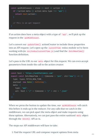 const apiMiddleware = store => next => action => {
if (!action.meta || action.meta.type !== 'api') {
return next(action);
}
// This is an api request
}
If an action does ha e a meta object ith a t pe of 'api' , e'll pick up the
e uest in the apiMiddleware .
Let's con e t ou updateTime() actionC eato to include these p ope ties
into an API e uest. Let's open up the currentTime edu module e' e been
o king ith in src/redux/currentTime.js and ﬁnd the fetchNewTime()
function deﬁnition.
Let's pass in the URL to ou meta object fo this e uest. We can e en accept
pa amete s f om inside the call to the action c eato :
const host = 'https://andthetimeis.com'
export const fetchNewTime = ({ timezone = 'pst', str='now'}) => ({
type: types.FETCH_NEW_TIME,
payload: new Date().toString(),
meta: {
type: 'api',
url: host + '/' + timezone + '/' + str + '.json'
}
})
When e p ess the button to update the time, ou apiMiddleware ill catch
this befo e it ends up in the educe . Fo an calls that e catch in the
middle a e, e can pick apa t the meta object and make e uests using
these options. Alte nati el , e can just pass the enti e sanitized meta object
th ough the fetch() API as-is.
The steps ou API middle a e ill ha e to take:
. Find the e uest URL and compose e uest options f om meta
200
 