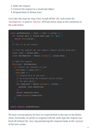 . Make the e uest
. Con e t the e uest to a Ja aSc ipt object
. Respond back to Redu /use
Let's take this step-b -step. Fi st, to pull off the URL and c eate the
fetchOptions to pass to fetch() . We'll put these steps in the comments in
the code belo :
const apiMiddleware = store => next => action => {
if (!action.meta || action.meta.type !== 'api') {
return next(action);
}
// This is an api request
// Find the request URL and compose request options from meta
const {url} = action.meta;
const fetchOptions = Object.assign({}, action.meta);
// Make the request
fetch(url, fetchOptions)
// convert the response to json
.then(resp => resp.json())
.then(json => {
// respond back to the user
// by dispatching the original action without
// the meta object
let newAction = Object.assign({}, action, {
payload: json.dateString
});
delete newAction.meta;
store.dispatch(newAction);
})
}
export default apiMiddleware
We ha e se e al options fo ho e espond back to the use in the Redu
chain. Pe sonall , e p efe to espond ith the same t pe the e uest as
ﬁ ed off ithout the meta tag and placing the esponse bod as the payload
of the ne action.
201
 