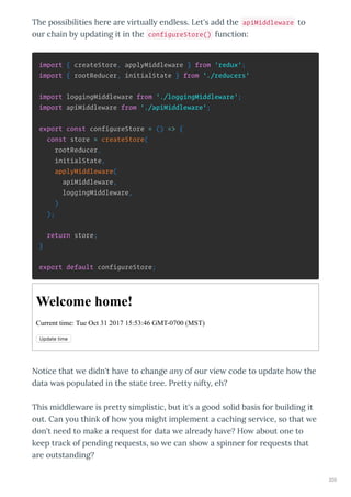 The possibilities he e a e i tuall endless. Let's add the apiMiddleware to
ou chain b updating it in the configureStore() function:
import { createStore, applyMiddleware } from 'redux';
import { rootReducer, initialState } from './reducers'
import loggingMiddleware from './loggingMiddleware';
import apiMiddleware from './apiMiddleware';
export const configureStore = () => {
const store = createStore(
rootReducer,
initialState,
applyMiddleware(
apiMiddleware,
loggingMiddleware,
)
);
return store;
}
export default configureStore;
Welcome home!
Current time: Tue Oct 31 2017 15:53:46 GMT­0700 (MST)
Update time
Notice that e didn't ha e to change any of ou ie code to update ho the
data as populated in the state t ee. P ett nift , eh?
This middle a e is p ett simplistic, but it's a good solid basis fo building it
out. Can ou think of ho ou might implement a caching se ice, so that e
don't need to make a e uest fo data e al ead ha e? Ho about one to
keep t ack of pending e uests, so e can sho a spinne fo e uests that
a e outstanding?
203
 