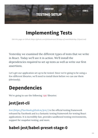 Edit this page on Github (https://github.com/fullstackreact/30-days-of-react/blob/day-23/post.md)
Implementing Tests
Yeste da e e amined the diffe ent t pes of tests that e ite
in React. Toda e'll see it in action. We'll install the
dependencies e ui ed to set up tests as ell as ite ou ﬁ st
asse tions.
Let's get ou application set up to be tested. Since e' e going to be using a
fe diffe ent lib a ies, e'll need to install them befo e e can use them
ob iousl .
We' e going to use the follo ing npm lib a ies:
Jest https://facebook.github.io/jest/ is the ofﬁcial testing f ame o k
eleased b Facebook and is a fantastic testing f ame o k fo testing React
applications. It is inc edibl fast, p o ides sandbo ed testing en i onments,
suppo t fo snapshot testing, and mo e.
Dependencies
jest/jest-cli
babel-jest/babel-preset-stage-0
209
 