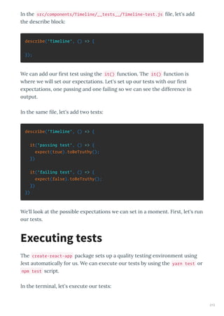 In the src/components/Timeline/__tests__/Timeline-test.js ﬁle, let's add
the desc ibe block:
describe('Timeline', () => {
});
We can add ou ﬁ st test using the it() function. The it() function is
he e e ill set ou e pectations. Let's set up ou tests ith ou ﬁ st
e pectations, one passing and one failing so e can see the diffe ence in
output.
In the same ﬁle, let's add t o tests:
describe('Timeline', () => {
it('passing test', () => {
expect(true).toBeTruthy();
})
it('failing test', () => {
expect(false).toBeTruthy();
})
})
We'll look at the possible e pectations e can set in a moment. Fi st, let's un
ou tests.
The create-react-app package sets up a ualit testing en i onment using
Jest automaticall fo us. We can e ecute ou tests b using the yarn test o
npm test sc ipt.
In the te minal, let's e ecute ou tests:
Executing tests
213
 