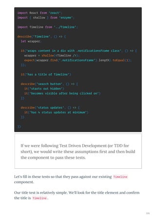 import React from 'react';
import { shallow } from 'enzyme';
import Timeline from '../Timeline';
describe('Timeline', () => {
let wrapper;
it('wraps content in a div with .notificationsFrame class', () => {
wrapper = shallow(<Timeline />);
expect(wrapper.find('.notificationsFrame').length).toEqual(1);
});
it('has a title of Timeline')
describe('search button', () => {
it('starts out hidden')
it('becomes visible after being clicked on')
})
describe('status updates', () => {
it('has 4 status updates at minimum')
})
})
If e ere follo ing Test Dri en De elopment or TDD for
short , e ould rite these assumptions ﬁrst and then build
the component to pass these tests.
Let's ﬁll in these tests so that the pass against ou e isting Timeline
component.
Ou title test is elati el simple. We'll look fo the title element and conﬁ m
the title is Timeline .
229
 