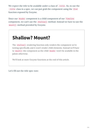 We e pect the title to be a ailable unde a class of .title . So, to use the
.title class in a spec, e can just g ab the component using the find
function e posed b Enz me.
Since ou Header component is a child component of ou Timeline
component, e can't use the shallow() method. Instead e ha e to use the
mount() method p o ided b Enz me.
The shallow() rendering function only renders the component e're
testing speciﬁcally and it on't render child elements. Instead e'll ha e
to mount() the component as the child Header on't be a ailable in the
jsdom other ise.
We'll look at more Enzyme functions at the end of this article.
Let's ﬁll out the title spec no :
Shallow? Mount?
230
 
