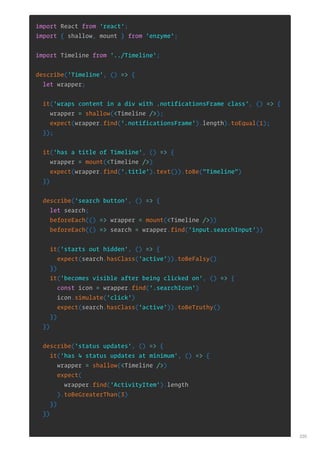 import React from 'react';
import { shallow, mount } from 'enzyme';
import Timeline from '../Timeline';
describe('Timeline', () => {
let wrapper;
it('wraps content in a div with .notificationsFrame class', () => {
wrapper = shallow(<Timeline />);
expect(wrapper.find('.notificationsFrame').length).toEqual(1);
});
it('has a title of Timeline', () => {
wrapper = mount(<Timeline />)
expect(wrapper.find('.title').text()).toBe("Timeline")
})
describe('search button', () => {
let search;
beforeEach(() => wrapper = mount(<Timeline />))
beforeEach(() => search = wrapper.find('input.searchInput'))
it('starts out hidden', () => {
expect(search.hasClass('active')).toBeFalsy()
})
it('becomes visible after being clicked on', () => {
const icon = wrapper.find('.searchIcon')
icon.simulate('click')
expect(search.hasClass('active')).toBeTruthy()
})
})
describe('status updates', () => {
it('has 4 status updates at minimum', () => {
wrapper = shallow(<Timeline />)
expect(
wrapper.find('ActivityItem').length
).toBeGreaterThan(3)
})
})
235
 