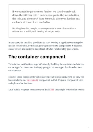 If e anted to go one step further, e could e en break
do n the title bar into 3 component parts, the menu button,
the title, and the search icon. We could di e e en further into
each one of those if e needed to.
Deciding ho deep to split our components is more of an art than a
science and is a skill ou'll de elop ith e perience.
In an case, it's usuall a good idea to sta t looking at applications using the
idea of components. B b eaking ou app do n into components it becomes
easie to test and easie to keep t ack of hat functionalit goes he e.
To build ou notiﬁcations app, let's sta t b building the containe to hold the
enti e app. Ou containe is simpl going to be a appe fo the othe t o
components.
None of these components ill e ui e special functionalit et , so the ill
look simila to ou HelloWorld component in that it's just a component ith
a single ende function.
Let's build a appe component e'll call App that might look simila to this:
The container component
23
 