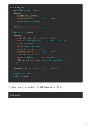 module.exports = {
'get to login page': (browser) => {
browser
.url(browser.launchUrl)
.waitForElementVisible('.navbar', 1000)
.click('a[href="#/login"]')
browser.assert.urlContains('login');
},
'logging in': (browser) => {
browser
// set the input email to a valid email
.setValue('input[type=email]', 'ari@fullstack.io')
// submit the form
.click('input[type=submit]')
// wait for the page to load
.waitForElementVisible('.navbar', 1000)
// Get the text of the h1 tag
.getText('.content h1', function(comp) {
this.assert.equal(comp.value, 'Welcome home!')
})
browser.assert.urlContains(browser.launchUrl)
},
'logging out': (browser) => {},
'close': (browser) => {},
}
Running these tests again in the thi d te minal indo :
nightwatch
247
 
