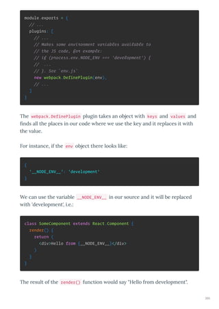 module.exports = {
// ...
plugins: [
// ...
// Makes some environment variables available to
// the JS code, for example:
// if (process.env.NODE_ENV === 'development') {
// ...
// }. See `env.js`
new webpack.DefinePlugin(env),
// ...
]
}
The webpack.DefinePlugin plugin takes an object ith keys and values and
nds all the places in ou code he e e use the ke and it eplaces it ith
the alue.
Fo instance, if the env object the e looks like:
{
'__NODE_ENV__': 'development'
}
We can use the a iable __NODE_ENV__ in ou sou ce and it ill be eplaced
ith 'de elopment', i.e.:
class SomeComponent extends React.Component {
render() {
return (
<div>Hello from {__NODE_ENV__}</div>
)
}
}
The esult of the render() function ould sa "Hello f om de elopment".
260
 