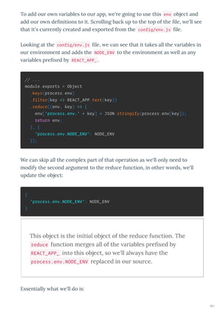 To add ou o n a iables to ou app, e' e going to use this env object and
add ou o n de nitions to it. Sc olling back up to the top of the le, e'll see
that it's cu entl c eated and e po ted f om the config/env.js le.
Looking at the config/env.js le, e can see that it takes all the a iables in
ou en i onment and adds the NODE_ENV to the en i onment as ell as an
a iables p e ed b REACT_APP_ .
// ...
module.exports = Object
.keys(process.env)
.filter(key => REACT_APP.test(key))
.reduce((env, key) => {
env['process.env.' + key] = JSON.stringify(process.env[key]);
return env;
}, {
'process.env.NODE_ENV': NODE_ENV
});
We can skip all the comple pa t of that ope ation as e'll onl need to
modif the second a gument to the educe function, in othe o ds, e'll
update the object:
{
'process.env.NODE_ENV': NODE_ENV
}
This object is the initial object of the reduce function. The
reduce function merges all of the ariables preﬁ ed b
REACT_APP_ into this object, so e'll al a s ha e the
process.env.NODE_ENV replaced in our source.
Essentiall hat e'll do is:
261
 