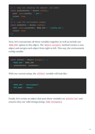 // 1. Step one (loading the default .env file)
const globalDotEnv = dotenv.config({
path: join(rootDir, '.env'),
silent: true
});
// 2. Load the environment config
const envDotEnv = dotenv.config({
path: join(currentDir, NODE_ENV + `.config.env`),
silent: true
});
Ne t, let's concatenate all these a iables togethe as ell as include ou
NODE_ENV option in this object. The Object.assign() method c eates a ne
object and me ges each object f om ight to left. This a , the en i onment
con g a iable
const allVars = Object.assign({}, {
'NODE_ENV': NODE_ENV
}, globalDotEnv, envDotEnv);
With ou cu ent setup, the allVars a iable ill look like:
{
'NODE_ENV': 'development',
'APP_NAME': '30days'
}
Finall , let's c eate an object that puts these a iables on process.env and
ensu es the a e alid st ings using JSON.stringify .
263
 