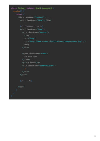 class Content extends React.Component {
render() {
return (
<div className="content">
<div className="line"></div>
{/* Timeline item */}
<div className="item">
<div className="avatar">
<img
alt='Doug'
src="http://www.croop.cl/UI/twitter/images/doug.jpg" />
Doug
</div>
<span className="time">
An hour ago
</span>
<p>Ate lunch</p>
<div className="commentCount">
2
</div>
</div>
{/* ... */}
</div>
)
}
}
26
 