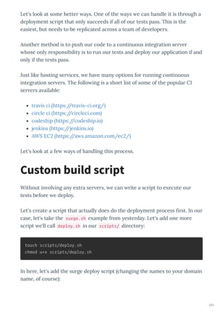 Let's look at some better a s. One of the a s e can handle it is through a
deplo ment script that onl succeeds if all of our tests pass. This is the
easiest, but needs to be replicated across a team of de elopers.
Another method is to push our code to a continuous integration ser er
hose onl responsibilit is to run our tests and deplo our application if and
onl if the tests pass.
Just like hosting ser ices, e ha e man options for running continuous
integration ser ers. The follo ing is a short list of some of the popular CI
ser ers a ailable:
tra is ci https://tra is-ci.org/
circle ci https://circleci.com
codeship https://codeship.io
jenkins https://jenkins.io
AWS EC https://a s.amazon.com/ec /
Let's look at a fe a s of handling this process.
Without in ol ing an e tra ser ers, e can rite a script to e ecute our
tests before e deplo .
Let's create a script that actuall does do the deplo ment process ﬁrst. In our
case, let's take the surge.sh e ample from esterda . Let's add one more
script e'll call deploy.sh in our scripts/ director :
touch scripts/deploy.sh
chmod u+x scripts/deploy.sh
In here, let's add the surge deplo script changing the names to our domain
name, of course :
Custom build script
283
 