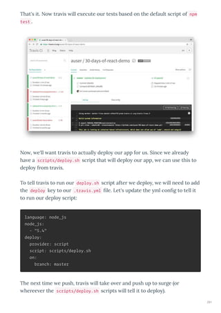 That's it. No tra is ill e ecute our tests based on the default script of npm
test .
No , e'll ant tra is to actuall deplo our app for us. Since e alread
ha e a scripts/deploy.sh script that ill deplo our app, e can use this to
deplo from tra is.
To tell tra is to run our deploy.sh script after e deplo , e ill need to add
the deploy ke to our .travis.yml ﬁle. Let's update the ml conﬁg to tell it
to run our deplo script:
language: node_js
node_js:
- "5.4"
deploy:
provider: script
script: scripts/deploy.sh
on:
branch: master
The ne t time e push, tra is ill take o er and push up to surge or
heree er the scripts/deploy.sh scripts ill tell it to deplo .
291
 