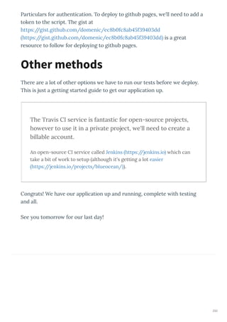 Particulars for authentication. To deplo to github pages, e'll need to add a
token to the script. The gist at
https://gist.github.com/domenic/ec b fc ab f dd
https://gist.github.com/domenic/ec b fc ab f dd is a great
resource to follo for deplo ing to github pages.
There are a lot of other options e ha e to run our tests before e deplo .
This is just a getting started guide to get our application up.
The Tra is CI ser ice is fantastic for open-source projects,
ho e er to use it in a pri ate project, e'll need to create a
billable account.
An open-source CI ser ice called Jenkins https://jenkins.io hich can
take a bit of ork to setup although it's getting a lot easier
https://jenkins.io/projects/blueocean/ .
Congrats! We ha e our application up and running, complete ith testing
and all.
See ou tomorro for our last da !
Other methods
292
 