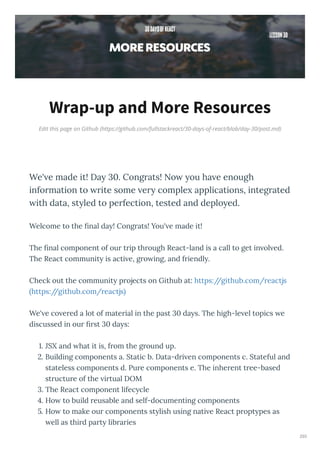 Edit this page on Github (https://github.com/fullstackreact/30-days-of-react/blob/day-30/post.md)
Wrap-up and More Resources
We' e made it! Da 30. Congrats! No ou ha e enough
information to rite some er comple applications, integrated
ith data, st led to perfection, tested and deplo ed.
Welcome to the nal da ! Cong ats! You' e made it!
The nal component of ou t ip th ough React-land is a call to get in ol ed.
The React communit is acti e, g o ing, and f iendl .
Check out the communit p ojects on Github at: https://github.com/ eactjs
https://github.com/ eactjs
We' e co e ed a lot of mate ial in the past da s. The high-le el topics e
discussed in ou st da s:
. JSX and hat it is, f om the g ound up.
. Building components a. Static b. Data-d i en components c. Stateful and
stateless components d. Pu e components e. The inhe ent t ee-based
st uctu e of the i tual DOM
. The React component lifec cle
. Ho to build eusable and self-documenting components
. Ho to make ou components st lish using nati e React p opt pes as
ell as thi d pa t lib a ies
293
 