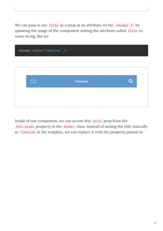 We can pass in our title as a prop as an attribute on the <Header /> b
updating the usage of the component setting the attribute called title to
some string, like so:
<Header title="Timeline" />
Inside of our component, e can access this title prop from the
this.props propert in the Header class. Instead of setting the title staticall
as Timeline in the template, e can replace it ith the propert passed in.
Timeline 
32
 