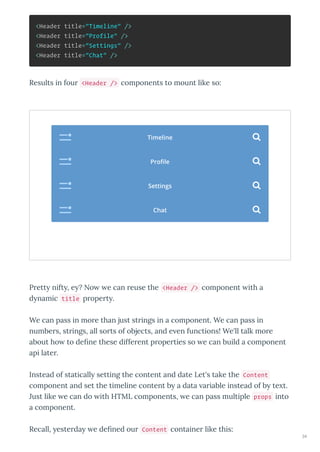 <Header title="Timeline" />
<Header title="Profile" />
<Header title="Settings" />
<Header title="Chat" />
Results in four <Header /> components to mount like so:
Prett nift , e ? No e can reuse the <Header /> component ith a
d namic title propert .
We can pass in more than just strings in a component. We can pass in
numbers, strings, all sorts of objects, and e en functions! We'll talk more
about ho to deﬁne these different properties so e can build a component
api later.
Instead of staticall setting the content and date Let's take the Content
component and set the timeline content b a data ariable instead of b te t.
Just like e can do ith HTML components, e can pass multiple props into
a component.
Recall, esterda e deﬁned our Content container like this:
Timeline 
Proﬁle 
Settings 
Chat 
34
 
