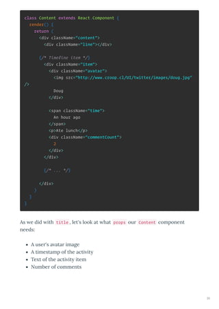 class Content extends React.Component {
render() {
return (
<div className="content">
<div className="line"></div>
{/* Timeline item */}
<div className="item">
<div className="avatar">
<img src="http://www.croop.cl/UI/twitter/images/doug.jpg"
/>
Doug
</div>
<span className="time">
An hour ago
</span>
<p>Ate lunch</p>
<div className="commentCount">
2
</div>
</div>
{/* ... */}
</div>
)
}
}
As e did ith title , let's look at hat props our Content component
needs:
A user's a atar image
A timestamp of the acti it
Te t of the acti it item
Number of comments
35
 