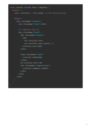 class Content extends React.Component {
render() {
const {activity} = this.props; // ES6 destructuring
return (
<div className="content">
<div className="line"></div>
{/* Timeline item */}
<div className="item">
<div className="avatar">
<img
alt={activity.text}
src={activity.user.avatar} />
{activity.user.name}
</div>
<span className="time">
{activity.timestamp}
</span>
<p>{activity.text}</p>
<div className="commentCount">
{activity.comments.length}
</div>
</div>
</div>
)
}
}
37
 