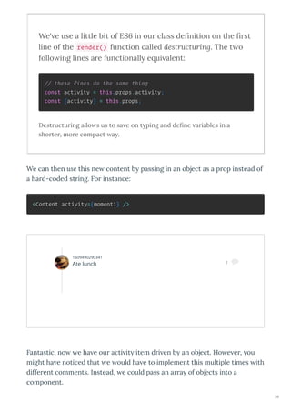 We' e use a little bit of ES6 in ou class deﬁnition on the ﬁ st
line of the render() function called destructuring. The t o
follo ing lines a e functionally e ui alent:
// these lines do the same thing
const activity = this.props.activity;
const {activity} = this.props;
Destructuring allo s us to sa e on typing and deﬁne ariables in a
shorter, more compact ay.
We can then use this ne content b passing in an object as a prop instead of
a hard-coded string. For instance:
<Content activity={moment1} />
Fantastic, no e ha e our acti it item dri en b an object. Ho e er, ou
might ha e noticed that e ould ha e to implement this multiple times ith
different comments. Instead, e could pass an arra of objects into a
component.
1509490290341
Ate lunch 1 
38
 