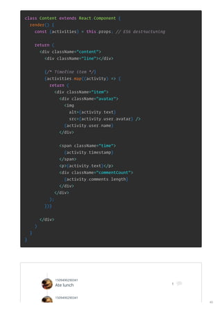 class Content extends React.Component {
render() {
const {activities} = this.props; // ES6 destructuring
return (
<div className="content">
<div className="line"></div>
{/* Timeline item */}
{activities.map((activity) => {
return (
<div className="item">
<div className="avatar">
<img
alt={activity.text}
src={activity.user.avatar} />
{activity.user.name}
</div>
<span className="time">
{activity.timestamp}
</span>
<p>{activity.text}</p>
<div className="commentCount">
{activity.comments.length}
</div>
</div>
);
})}
</div>
)
}
}
1509490290341
Ate lunch 1 
1509490290341
40
 