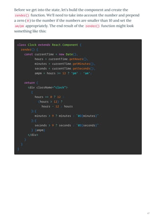 Before e get into the state, let's build the component and create the
render() function. We'll need to take into account the number and prepend
a zero 0 to the number if the numbers are smaller than and set the
am/pm appropriatel . The end result of the render() function might look
something like this:
class Clock extends React.Component {
render() {
const currentTime = new Date(),
hours = currentTime.getHours(),
minutes = currentTime.getMinutes(),
seconds = currentTime.getSeconds(),
ampm = hours >= 12 ? 'pm' : 'am';
return (
<div className="clock">
{
hours == 0 ? 12 :
(hours > 12) ?
hours - 12 : hours
}:{
minutes > 9 ? minutes : `0${minutes}`
}:{
seconds > 9 ? seconds : `0${seconds}`
} {ampm}
</div>
)
}
}
47
 