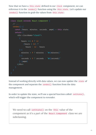 No that e ha e a this.state de ned in our Clock component, e can
reference it in the render() function using the this.state . Let's update our
render() function to grab the alues from this.state :
class Clock extends React.Component {
// ...
render() {
const {hours, minutes, seconds, ampm} = this.state;
return (
<div className="clock">
{
hours === 0 ? 12 :
(hours > 12) ?
hours - 12 : hours
}:{
minutes > 9 ? minutes : `0${minutes}`
}:{
seconds > 9 ? seconds : `0${seconds}`
} {ampm}
</div>
)
}
}
Instead of orking directl ith data alues, e can no update the state of
the component and separate the render() function from the data
management.
In order to update the state, e'll use a special function called: setState() ,
hich ill trigger the component to rerender.
We need to call setState() on the this alue of the
component as it's a part of the React.Component class e are
subclassing.
49
 