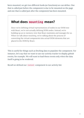 been mounted, e get t o diffe ent hooks o functions e can deﬁne. One
that is called just befo e the component is due to be mounted on the page
and one that is called just afte the component has been mounted.
Since e're deﬁning virtual representations of nodes in our DOM tree
ith React, e're not actually deﬁning DOM nodes. Instead, e're
building up an in-memory ie that React maintains and manages for us.
When e talk about mounting, e're talking about the process of
con erting the irtual components into actual DOM elements that are
placed in the DOM by React.
This is useful fo things such as fetching data to populate the component. Fo
instance, let's sa that e ant to use ou acti it t acke to displa github
e ents, fo e ample. We ill ant to load these e ents onl hen the data
itself is going to be ende ed.
Recall e deﬁned ou Content component in ou acti it list:
What does mounting mean?
55
 