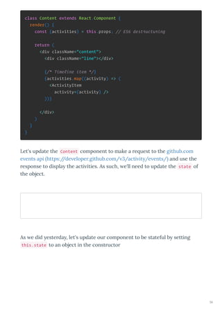 class Content extends React.Component {
render() {
const {activities} = this.props; // ES6 destructuring
return (
<div className="content">
<div className="line"></div>
{/* Timeline item */}
{activities.map((activity) => (
<ActivityItem
activity={activity} />
))}
</div>
)
}
}
Let's update the Content component to make a e uest to the github.com
e ents api https://de elope .github.com/ 3/acti it /e ents/ and use the
esponse to displa the acti ities. As such, e'll need to update the state of
the object.
As e did este da , let's update ou component to be stateful b setting
this.state to an object in the const ucto
56
 