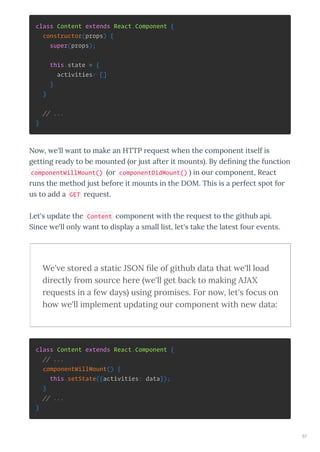 class Content extends React.Component {
constructor(props) {
super(props);
this.state = {
activities: []
}
}
// ...
}
No , e'll ant to make an HTTP e uest hen the component itself is
getting ead to be mounted o just afte it mounts . B deﬁning the function
componentWillMount() o componentDidMount() in ou component, React
uns the method just befo e it mounts in the DOM. This is a pe fect spot fo
us to add a GET e uest.
Let's update the Content component ith the e uest to the github api.
Since e'll onl ant to displa a small list, let's take the latest fou e ents.
We' e sto ed a static JSON ﬁle of github data that e'll load
di ectly f om sou ce he e e'll get back to making AJAX
e uests in a fe days using p omises. Fo no , let's focus on
ho e'll implement updating ou component ith ne data:
class Content extends React.Component {
// ...
componentWillMount() {
this.setState({activities: data});
}
// ...
}
57
 