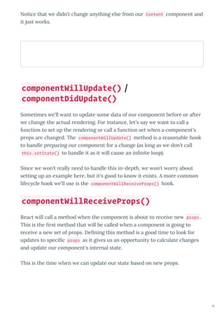 Notice that e didn't change an thing else f om ou Content component and
it just o ks.
Sometimes e'll ant to update some data of ou component befo e o afte
e change the actual ende ing. Fo instance, let's sa e ant to call a
function to set up the ende ing o call a function set hen a component's
p ops a e changed. The componentWillUpdate() method is a easonable hook
to handle p epa ing ou component fo a change as long as e don't call
this.setState() to handle it as it ill cause an inﬁnite loop .
Since e on't eall need to handle this in-depth, e on't o about
setting up an e ample he e, but it's good to kno it e ists. A mo e common
lifec cle hook e'll use is the componentWillReceiveProps() hook.
React ill call a method hen the component is about to ecei e ne props .
This is the ﬁ st method that ill be called hen a component is going to
ecei e a ne set of p ops. Deﬁning this method is a good time to look fo
updates to speciﬁc props as it gi es us an oppo tunit to calculate changes
and update ou component's inte nal state.
This is the time hen e can update ou state based on ne p ops.
componentWillUpdate() /
componentDidUpdate()
componentWillReceiveProps()
58
 