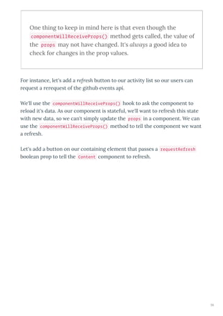 One thing to keep in mind he e is that e en though the
componentWillReceiveProps() method gets called, the alue of
the props may not ha e changed. It's always a good idea to
check fo changes in the p op alues.
Fo instance, let's add a refresh button to ou acti it list so ou use s can
e uest a e e uest of the github e ents api.
We'll use the componentWillReceiveProps() hook to ask the component to
eload it's data. As ou component is stateful, e'll ant to ef esh this state
ith ne data, so e can't simpl update the props in a component. We can
use the componentWillReceiveProps() method to tell the component e ant
a ef esh.
Let's add a button on ou containing element that passes a requestRefresh
boolean p op to tell the Content component to ef esh.
59
 