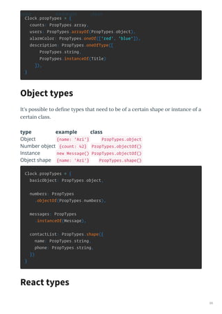 Clock.propTypes = {
counts: PropTypes.array,
users: PropTypes.arrayOf(PropTypes.object),
alarmColor: PropTypes.oneOf(['red', 'blue']),
description: PropTypes.oneOfType([
PropTypes.string,
PropTypes.instanceOf(Title)
]),
}
It's possible to deﬁne t pes that need to be of a ce tain shape o instance of a
ce tain class.
type example class
type example class
Object {name: 'Ari'} PropTypes.object
Number object {count: 42} PropTypes.objectOf()
Instance new Message() PropTypes.objectOf()
Object shape {name: 'Ari'} PropTypes.shape()
Clock.propTypes = {
basicObject: PropTypes.object,
numbers: PropTypes
.objectOf(PropTypes.numbers),
messages: PropTypes
.instanceOf(Message),
contactList: PropTypes.shape({
name: PropTypes.string,
phone: PropTypes.string,
})
}
Object types
React types
69
 