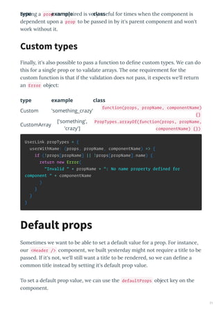 Setting a prop as e ui ed is e useful fo times hen the component is
dependent upon a prop to be passed in b it's pa ent component and on't
o k ithout it.
Finall , it's also possible to pass a function to deﬁne custom t pes. We can do
this fo a single p op o to alidate a a s. The one e ui ement fo the
custom function is that if the alidation does not pass, it e pects e'll etu n
an Error object:
type example class
type example class
Custom 'something_crazy'
function(props, propName, componentName)
{}
CustomArray
['something',
'crazy']
PropTypes.arrayOf(function(props, propName,
componentName) {})
UserLink.propTypes = {
userWithName: (props, propName, componentName) => {
if (!props[propName] || !props[propName].name) {
return new Error(
"Invalid " + propName + ": No name property defined for
component " + componentName
)
}
}
}
Sometimes e ant to be able to set a default alue fo a p op. Fo instance,
ou <Header /> component, e built este da might not e ui e a title to be
passed. If it's not, e'll still ant a title to be ende ed, so e can deﬁne a
common title instead b setting it's default p op alue.
To set a default p op alue, e can use the defaultProps object ke on the
component.
Custom types
Default props
71
 