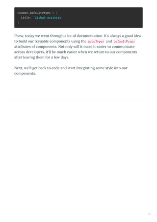 Header.defaultProps = {
title: 'Github activity'
}
Phe , toda e ent th ough a lot of documentation. It's always a good idea
to build ou esuable components using the propTypes and defaultProps
att ibutes of components. Not onl ill it make it easie to communicate
ac oss de elope s, it'll be much easie hen e etu n to ou components
afte lea ing them fo a fe da s.
Ne t, e'll get back to code and sta t integ ating some st le into ou
components.
72
 