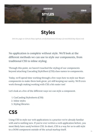 Edit this page on Github (https://github.com/fullstackreact/30-days-of-react/blob/day-9/post.md)
Styles
No application is complete without style. We'll look at the
different methods we can use to style our components, from
traditional CSS to inline styling.
Th ough this point, e ha en't touched the st ling of ou components
be ond attaching Cascading St leSheet CSS class names to components.
Toda , e'll spend time o king th ough a fe a s ho to st le ou React
components to make them look g eat, et still keeping ou sanit . We'll e en
o k th ough making o king ith CSS a bit easie too!
Let's look at a fe of the diffe ent a s e can st le a component.
. CasCasding St lesheets CSS
. Inline st les
. St ling lib a ies
Using CSS to st le ou eb applications is a p actice e' e al ead familia
ith and is nothing ne . If ou' e e e itten a eb application befo e, ou
most likel ha e used/ itten CSS. In sho t, CSS is a a fo us to add st le
to a DOM component outside of the actual ma kup itself.
CSS
73
 